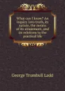 What can I know. An inquiry into truth, its nature, the means of its attainment, and its relations to the practical life - George Trumbull Ladd