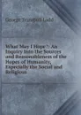 What May I Hope.: An Inquiry Into the Sources and Reasonableness of the Hopes of Humanity, Especially the Social and Religious - George Trumbull Ladd
