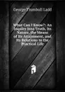 What Can I Know.: An Inquiry Into Truth, Its Nature, the Means of Its Attainment, and Its Relations to the Practical Life - George Trumbull Ladd