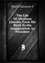 The Life Of Abraham Lincoln: From His Birth To His Inauguration As President - Black Chauncey F