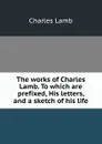 The works of Charles Lamb. To which are prefixed, His letters, and a sketch of his life - Lamb Charles