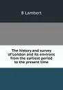 The history and survey of London and its environs from the earliest period to the present time - B Lambert
