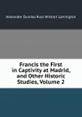 Francis the First in Captivity at Madrid, and Other Historic Studies, Volume 2 - Alexander Dundas Ross Wishart Lamington
