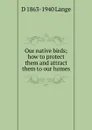 Our native birds; how to protect them and attract them to our homes - D 1863-1940 Lange