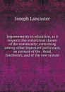 Improvements in education, as it respects the industrious classes of the community; containing among other important particulars, an account of the . Road, Southwark, and of the new system - Joseph Lancaster