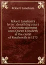 Robert Laneham.s letter: describing a part of the entertainment unto Queen Elizabeth at the castel of Kenilworth in 1575 - Robert Laneham