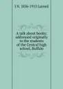 A talk about books; addressed originally to the students of the Central high school, Buffalo - J N. 1836-1913 Larned