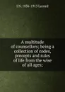 A multitude of counsellors; being a collection of codes, precepts and rules of life from the wise of all ages; - J N. 1836-1913 Larned