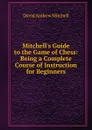 Mitchell.s Guide to the Game of Chess: Being a Complete Course of Instruction for Beginners - David Andrew Mitchell