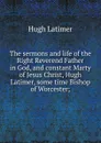 The sermons and life of the Right Reverend Father in God, and constant Marty of Jesus Christ, Hugh Latimer, some time Bishop of Worcester; - Hugh Latimer