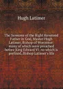 The Sermons of the Right Reverend Father in God, Master Hugh Latimer, Bishop of Worcester: many of which were preached before King Edward VI . to which is prefixed, Bishop Latimer.s life - Hugh Latimer