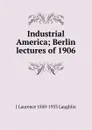 Industrial America; Berlin lectures of 1906 - Laughlin J. Laurence