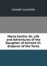 Maria Cecilia: Or, Life and Adventures of the Daughter of Achmet Iii. Emperor of the Turks - Joseph Lavallée