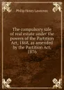 The compulsory sale of real estate under the powers of the Partition Act, 1868, as amended by the Partition Act, 1876 - Philip Henry Lawrence