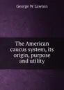 The American caucus system, its origin, purpose and utility - George W Lawton