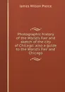 Photographic history of the World.s Fair and sketch of the city of Chicago: also a guide to the World.s Fair and Chicago - James Wilson Pierce