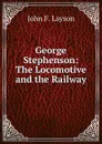 George Stephenson: The Locomotive and the Railway - John F. Layson