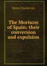 The Moriscos of Spain; their conversion and expulsion - Henry Charles Lea