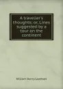 A traveller.s thoughts; or, Lines suggested by a tour on the continent - William Henry Leatham