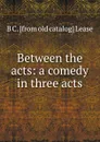Between the acts: a comedy in three acts - B C. [from old catalog] Lease
