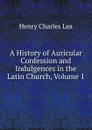 A History of Auricular Confession and Indulgences in the Latin Church, Volume 1 - Henry Charles Lea
