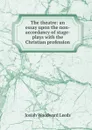 The theatre: an essay upon the non-accordancy of stage-plays with the Christian profession - Josiah Woodward Leeds