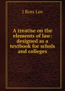 A treatise on the elements of law: designed as a textbook for schols and colleges - J Ross Lee