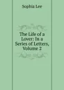 The Life of a Lover: In a Series of Letters, Volume 2 - Sophia Lee