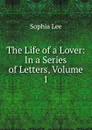 The Life of a Lover: In a Series of Letters, Volume 1 - Sophia Lee