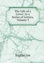 The Life of a Lover: In a Series of Letters, Volume 3 - Sophia Lee