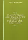 An Argument Legal and Historical for the Legislative Prohibition of the Liquor Traffic - Frederic Richard Lees
