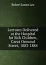 Lectures Delivered at the Hospital for Sick Children, Great Ormond Street, 1883-1884 - Robert James Lee