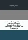Lectures On Syphilitic and Vaccino-Syphilitic Inoculations: Their Prevention, Diagnosis, and Treatment - Henry Lee