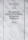 The Life of a Lover: In a Series of Letters, Volume 6 - Sophia Lee
