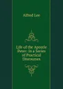 Life of the Apostle Peter: In a Series of Practical Discourses - Alfred Lee