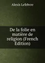 De la folie en matiere de religion (French Edition) - Alexis Lefebvre