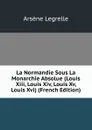 La Normandie Sous La Monarchie Absolue (Louis Xiii, Louis Xiv, Louis Xv, Louis Xvi) (French Edition) - Arsène Legrelle