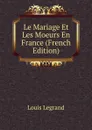 Le Mariage Et Les Moeurs En France (French Edition) - Louis Legrand