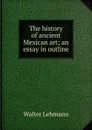 The history of ancient Mexican art; an essay in outline - Walter Lehmann