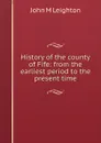 History of the county of Fife: from the earliest period to the present time - John M Leighton