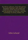 The Divine authority of the Old and New Testament asserted: with a particular vindication of the character of Moses, and the prophets, our Saviour . and false reasonings of a book, entitled, The - John Leland