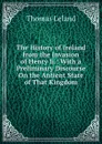 The History of Ireland from the Invasion of Henry Ii.: With a Preliminary Discourse On the Antient State of That Kingdom - Thomas Leland