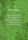 Joannis Lelandi Antiquarii De Rebvs Britannicis Collectanea (Latin Edition) - John Leland