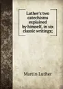 Luther.s two catechisms explained by himself, in six classic writings; - M. Luther