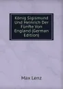 Konig Sigismund Und Heinrich Der Funfte Von England (German Edition) - Max Lenz