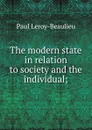 The modern state in relation to society and the individual; - Paul Leroy-Beaulieu