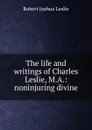 The life and writings of Charles Leslie, M.A.: noninjuring divine - Robert Joshua Leslie