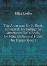 The American Girl.s Book, Enlarged: Including the American Girl.s Book, by Miss Leslie; and Hints for Happy Hours - Eliza Leslie