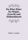 Ku Klux Klan: Its Origin, Growth and Disbandment - John C. Lester