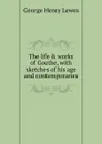 The life . works of Goethe, with sketches of his age and contemporaries - George Henry Lewes